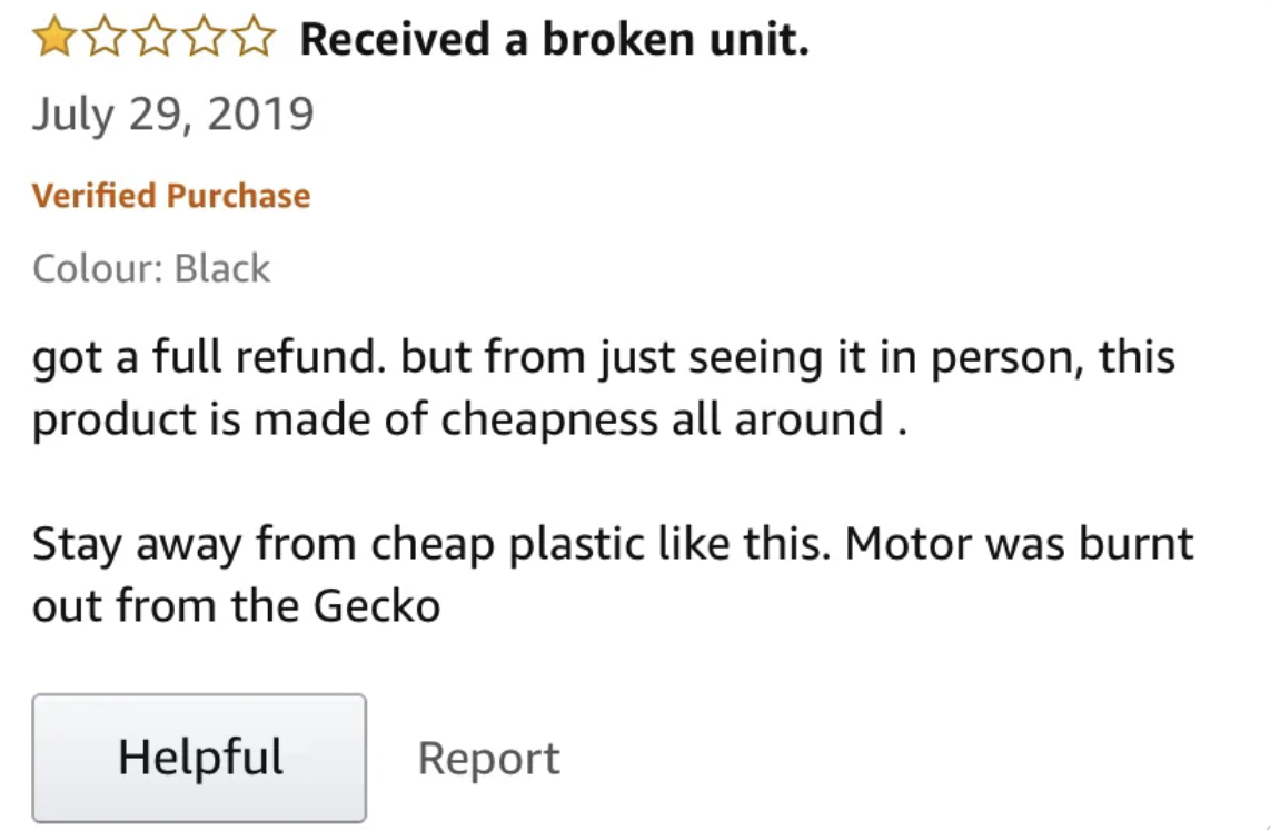 screenshot - Received a broken unit. Verified Purchase Colour Black got a full refund. but from just seeing it in person, this product is made of cheapness all around. Stay away from cheap plastic this. Motor was burnt out from the Gecko Helpful Report